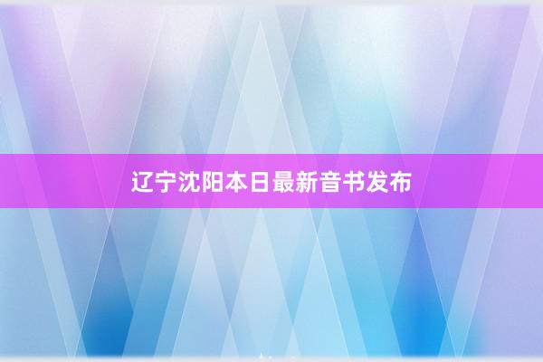 辽宁沈阳本日最新音书发布